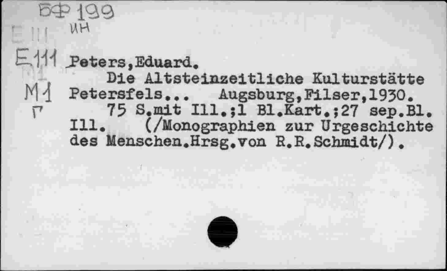 ﻿БФ199 '	’ f UH
k.'l'W J3 et ers, Eduard.
Die Altsteinzeitliche Kulturstätte Ml Petersfels.., Augsburg,Filser,1930.
Г 75 S. mit Ill.jl Bl.Kart.î27 sep.Bl. Ill. (/Monographien zur Urgeschichte des Menschen.Hrsg.von R.R. Schmidt/),